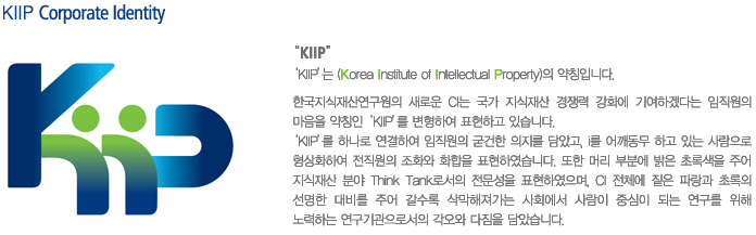 KIIP Corporate Identity Kiip는 (Korea Institute of Intellectual Property)의 약칭입니다. 
	 한국지식재산연구원의 새로운 CI는 국가 지식쟈산 경쟁력 강화에 기여하겠다는 임직원의 
	 마음을 약칭인 KIIP를 변형하여 표현하고 있습니다.
	 KIIP를 하나로 연결하여 임직원의 굳건한 의지를 담았고,  I를 어깨동무하고 있는 사람으로
	 형상화 하여 전직원의 조화와 화합을 표현하였습니다. 
	 또한 머리부분에 밝은 초록색을 주어 지식재산 분야 Think Tank로서의 전문성을 표현하였으며,
	 CI 전체에 짙은 파랑과 초록의 선명한 대비를 주어 갈수록 삭막해져가는 사회에서 
	 사람이 중심이 되는 연구를 위해 노력하는 연구기관으로서의 각오와 다짐을 담았습니다.