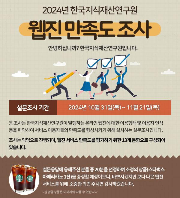 동 조사는 한국지식재산연구원이 발행하는 온라인 웹진에 대한 이용형태 및 이용자 인식 등을 파악하여 서비스 이용자들의 만족도를 향상시키기 위해 실시하는 설문조사입니다. 설문응답에 응해주신 분들 중 20분을 선정하여 소정의 상품(스타벅스 아메리카노 1잔)을 증정할 예정이오니, 바쁘시겠지만 보다 나은 웹진 서비스를 위해  소중한 의견 주시면 감사하겠습니다.