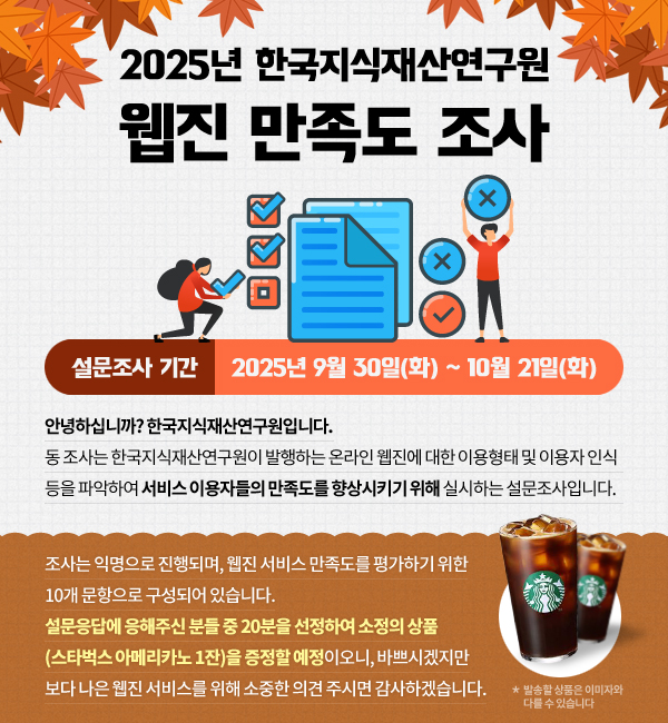 동 조사는 한국지식재산연구원이 발행하는 온라인 웹진에 대한 이용형태 및 이용자 인식 등을 파악하여 서비스 이용자들의 만족도를 향상시키기 위해 실시하는 설문조사입니다. 설문응답에 응해주신 분들 중 20분을 선정하여 소정의 상품(스타벅스 아메리카노 1잔)을 증정할 예정이오니, 바쁘시겠지만 보다 나은 웹진 서비스를 위해  소중한 의견 주시면 감사하겠습니다.